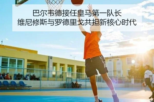 巴尔韦德接任皇马第一队长 维尼修斯与罗德里戈共担新核心时代